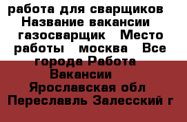 работа для сварщиков › Название вакансии ­ газосварщик › Место работы ­ москва - Все города Работа » Вакансии   . Ярославская обл.,Переславль-Залесский г.